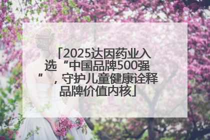 2025达因药业入选“中国品牌500强”，守护儿童健康诠释品牌价值内核