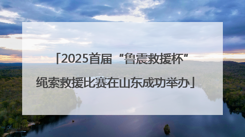 2025首届“鲁震救援杯”绳索救援比赛在山东成功举办