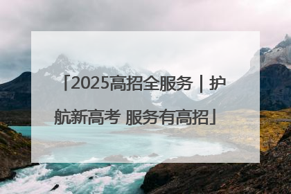 2025高招全服务｜护航新高考 服务有高招