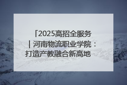 2025高招全服务｜河南物流职业学院：打造产教融合新高地 推动高质量快速发展