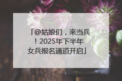 @姑娘们，来当兵！2025年下半年女兵报名通道开启